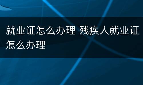 就业证怎么办理 残疾人就业证怎么办理
