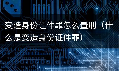 变造身份证件罪怎么量刑（什么是变造身份证件罪）