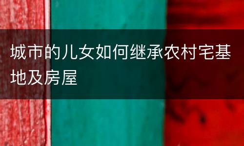 城市的儿女如何继承农村宅基地及房屋