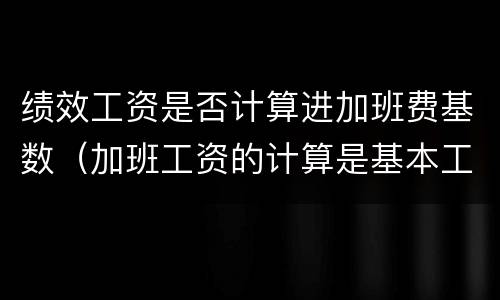 绩效工资是否计算进加班费基数（加班工资的计算是基本工资还是绩效）