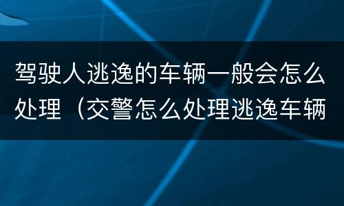 驾驶人逃逸的车辆一般会怎么处理（交警怎么处理逃逸车辆和驾驶人）