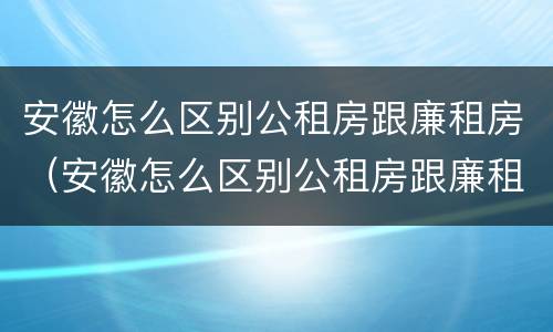 安徽怎么区别公租房跟廉租房（安徽怎么区别公租房跟廉租房的区别）
