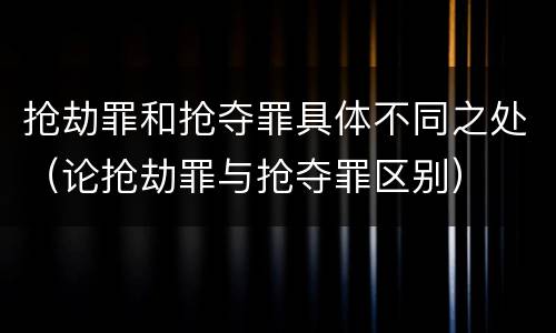 抢劫罪和抢夺罪具体不同之处（论抢劫罪与抢夺罪区别）