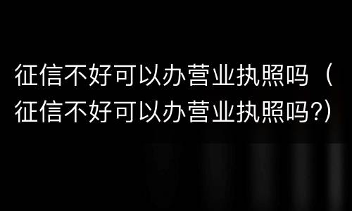 征信不好可以办营业执照吗（征信不好可以办营业执照吗?）