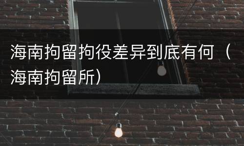 海南拘留拘役差异到底有何（海南拘留所）