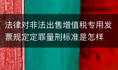 法律对非法出售增值税专用发票规定定罪量刑标准是怎样