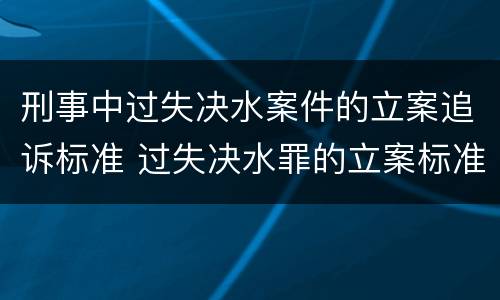 刑事中过失决水案件的立案追诉标准 过失决水罪的立案标准