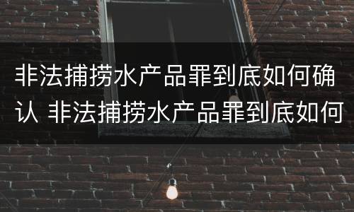非法捕捞水产品罪到底如何确认 非法捕捞水产品罪到底如何确认的