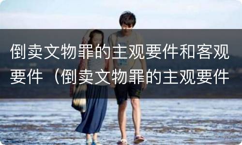 倒卖文物罪的主观要件和客观要件（倒卖文物罪的主观要件和客观要件是什么）