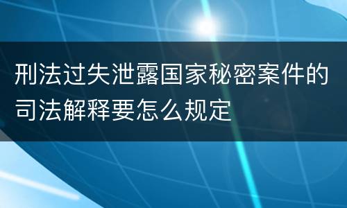 刑法过失泄露国家秘密案件的司法解释要怎么规定