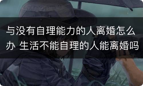与没有自理能力的人离婚怎么办 生活不能自理的人能离婚吗