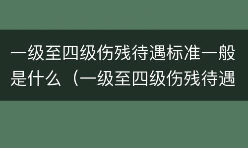 一级至四级伤残待遇标准一般是什么（一级至四级伤残待遇标准一般是什么意思）