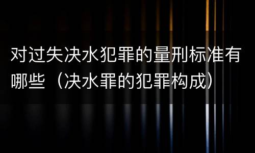 对过失决水犯罪的量刑标准有哪些（决水罪的犯罪构成）