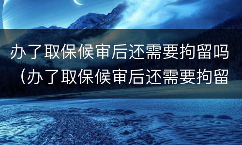 办了取保候审后还需要拘留吗（办了取保候审后还需要拘留吗）