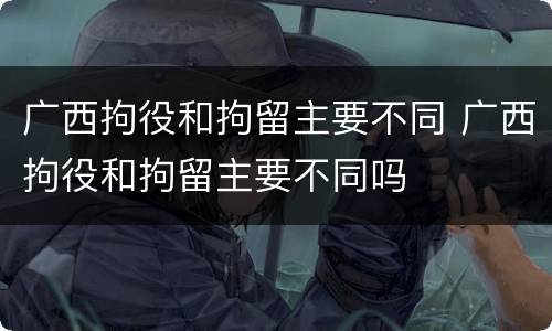 广西拘役和拘留主要不同 广西拘役和拘留主要不同吗