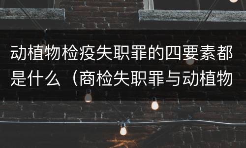 动植物检疫失职罪的四要素都是什么（商检失职罪与动植物检疫失职罪的区别在于）