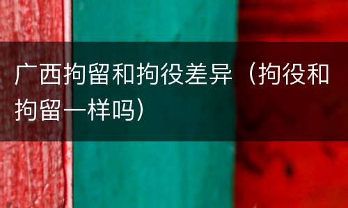 广西拘留和拘役差异（拘役和拘留一样吗）