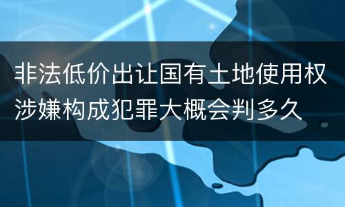 非法低价出让国有土地使用权涉嫌构成犯罪大概会判多久