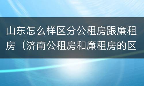 山东怎么样区分公租房跟廉租房（济南公租房和廉租房的区别）