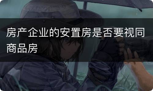 房产企业的安置房是否要视同商品房