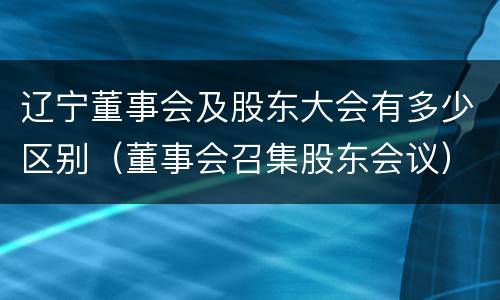 辽宁董事会及股东大会有多少区别（董事会召集股东会议）