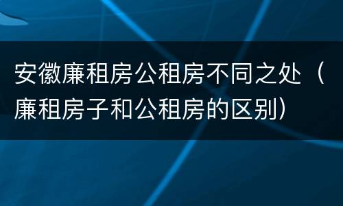 安徽廉租房公租房不同之处（廉租房子和公租房的区别）