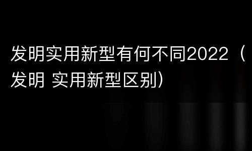 发明实用新型有何不同2022（发明 实用新型区别）