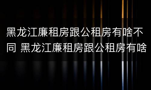 黑龙江廉租房跟公租房有啥不同 黑龙江廉租房跟公租房有啥不同嘛