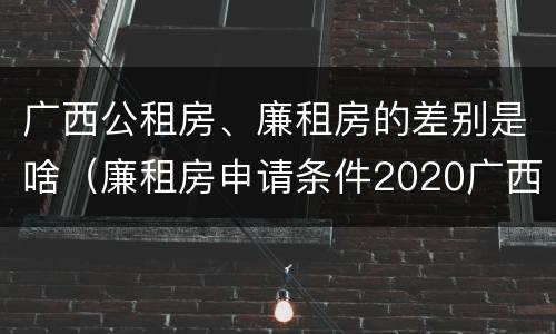广西公租房、廉租房的差别是啥（廉租房申请条件2020广西）