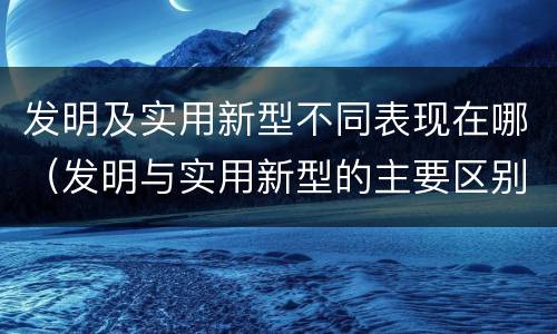 发明及实用新型不同表现在哪（发明与实用新型的主要区别）