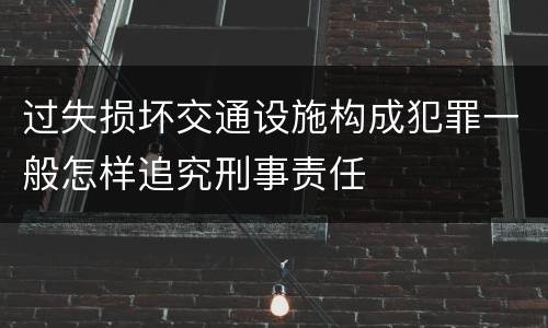过失损坏交通设施构成犯罪一般怎样追究刑事责任