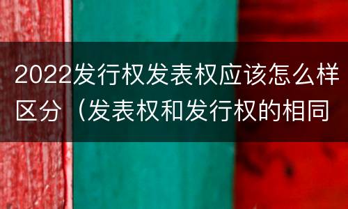 2022发行权发表权应该怎么样区分（发表权和发行权的相同点）