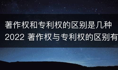 著作权和专利权的区别是几种2022 著作权与专利权的区别有哪些