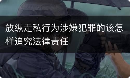 放纵走私行为涉嫌犯罪的该怎样追究法律责任