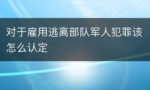 对于雇用逃离部队军人犯罪该怎么认定