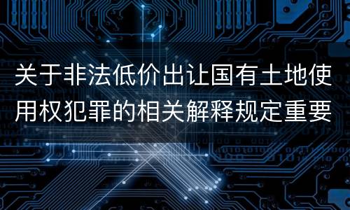 关于非法低价出让国有土地使用权犯罪的相关解释规定重要内容包括什么