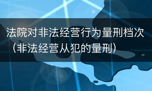 法院对非法经营行为量刑档次（非法经营从犯的量刑）