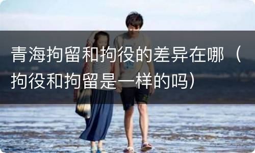 青海拘留和拘役的差异在哪（拘役和拘留是一样的吗）