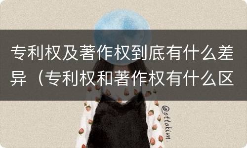 专利权及著作权到底有什么差异（专利权和著作权有什么区别）