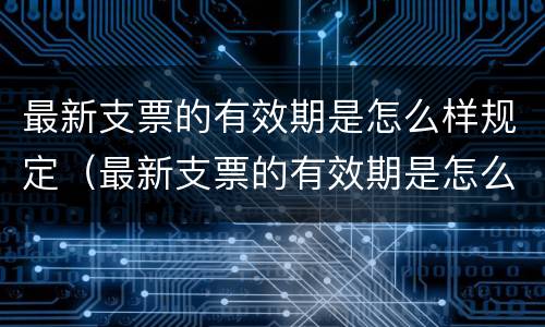 最新支票的有效期是怎么样规定（最新支票的有效期是怎么样规定的）