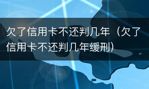 欠了信用卡不还判几年（欠了信用卡不还判几年缓刑）