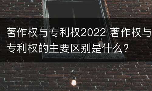 著作权与专利权2022 著作权与专利权的主要区别是什么?