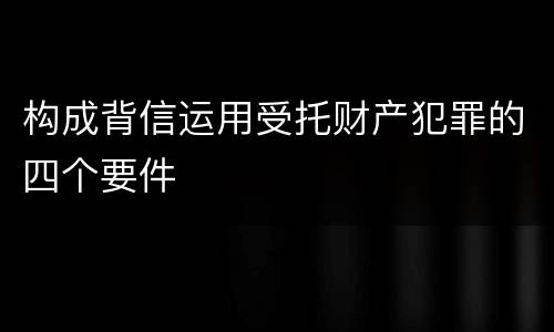构成背信运用受托财产犯罪的四个要件