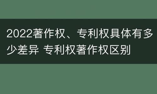 2022著作权、专利权具体有多少差异 专利权著作权区别