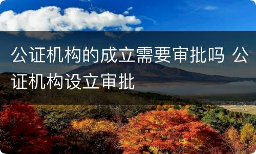 公证机构的成立需要审批吗 公证机构设立审批