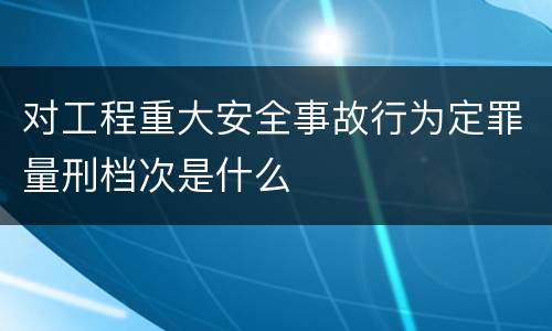 对工程重大安全事故行为定罪量刑档次是什么