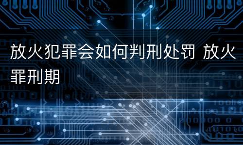 放火犯罪会如何判刑处罚 放火罪刑期