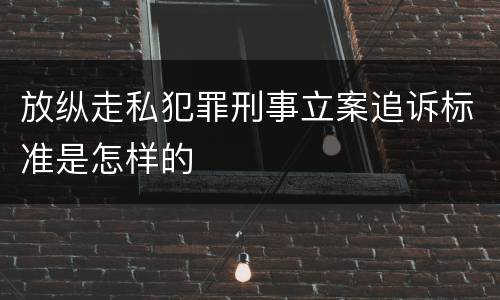 放纵走私犯罪刑事立案追诉标准是怎样的