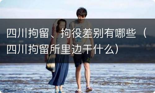 四川拘留、拘役差别有哪些（四川拘留所里边干什么）