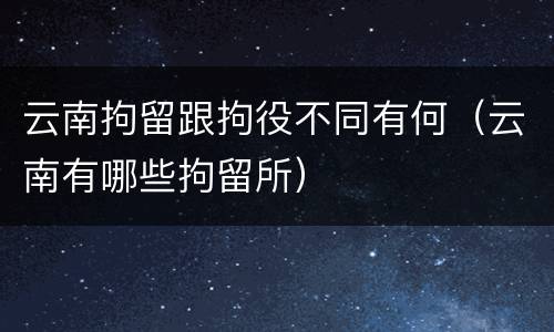 云南拘留跟拘役不同有何（云南有哪些拘留所）